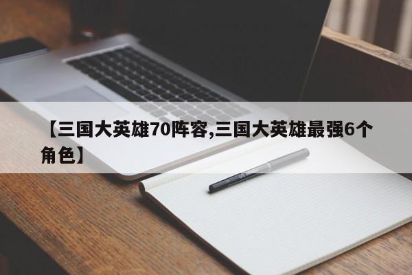 【三国大英雄70阵容,三国大英雄最强6个角色】